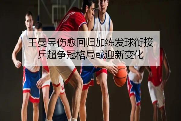 王曼昱伤愈回归加练发球衔接 乒超争冠格局或迎新变化