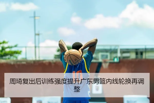 周琦复出后训练强度提升广东男篮内线轮换再调整