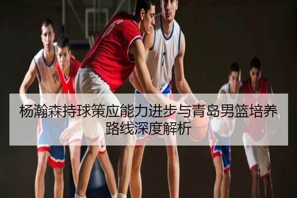 杨瀚森持球策应能力进步与青岛男篮培养路线深度解析