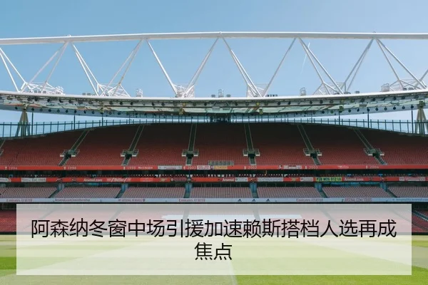 阿森纳冬窗中场引援加速赖斯搭档人选再成焦点